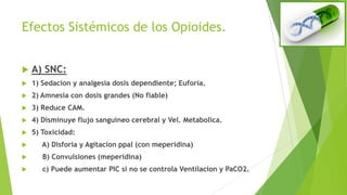 Efectos Sistémicos de los Opioides.
 A) SNC:
 1) Sedacion y analgesia dosis dependiente; Euforia.
 2) Amnesia con dosis grandes (No fiable)
 3) Reduce CAM.
 4) Disminuye flujo sanguíneo cerebral y Vel. Metabolica.
 5) Toxicidad:
 A) Disforia y Agitacion ppal (con meperidina)
 B) Convulsiones (meperidina)
 c) Puede aumentar PIC si no se controla Ventilacion y PaCO2.
 