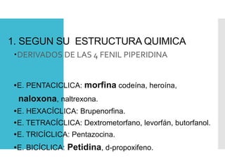 1. SEGUN SU ESTRUCTURA QUIMICA
DERIVADOS DE LAS 4 FENIL PIPERIDINA
E. PENTACICLICA: morfina codeína, heroína,
naloxona, naltrexona.
E. HEXACÍCLICA: Brupenorfina.
E. TETRACÍCLICA: Dextrometorfano, levorfán, butorfanol.
E. TRICÍCLICA: Pentazocina.
E. BICÍCLICA: Petidina, d-propoxifeno.
 