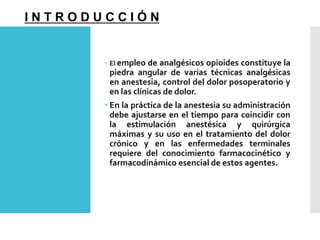  El empleo de analgésicos opioides constituye la
piedra angular de varias técnicas analgésicas
en anestesia, control del dolor posoperatorio y
en las clínicas de dolor.
 En la práctica de la anestesia su administración
debe ajustarse en el tiempo para coincidir con
la estimulación anestésica y quirúrgica
máximas y su uso en el tratamiento del dolor
crónico y en las enfermedades terminales
requiere del conocimiento farmacocinético y
farmacodinámico esencial de estos agentes.
I N T R O D U C C I Ó N
 