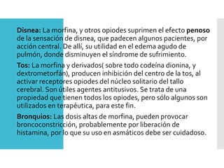 Disnea: La morfina, y otros opiodes suprimen el efecto penoso
de la sensación de disnea, que padecen algunos pacientes, por
acción central. De allí, su utilidad en el edema agudo de
pulmón, donde disminuyen el síndrome de sufrimiento.
Tos: La morfina y derivados( sobre todo codeína dionina, y
dextrometorfán), producen inhibición del centro de la tos, al
activar receptores opiodes del núcleo solitario del tallo
cerebral. Son útiles agentes antitusivos. Se trata de una
propiedad que tienen todos los opiodes, pero sólo algunos son
utilizados en terapéutica, para este fin.
Bronquios: Las dosis altas de morfina, pueden provocar
broncoconstricción, probablemente por liberación de
histamina, por lo que su uso en asmáticos debe ser cuidadoso.
 