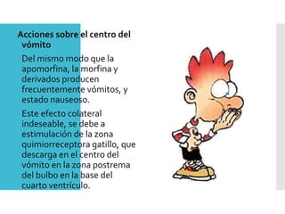 Acciones sobre el centro del
vómito
Del mismo modo que la
apomorfina, la morfina y
derivados producen
frecuentemente vómitos, y
estado nauseoso.
Este efecto colateral
indeseable, se debe a
estimulación de la zona
quimiorreceptora gatillo, que
descarga en el centro del
vómito en la zona postrema
del bulbo en la base del
cuarto ventrículo.
 