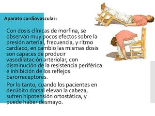 Aparato cardiovascular:
Con dosis clínicas de morfina, se
observan muy pocos efectos sobre la
presión arterial, frecuencia, y ritmo
cardíaco, en cambio las mismas dosis
son capaces de producir
vasodilatación arteriolar, con
disminución de la resistencia periférica
e inhibición de los reflejos
barorreceptores.
Por lo tanto, cuando los pacientes en
decúbito dorsal elevan la cabeza,
sufren hipotensión ortostática, y
puede haber desmayo.
 