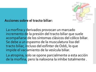 Acciones sobre el tracto biliar:
La morfina y derivados provocan un marcado
incremento de la presión del tracto biliar que suele
acompañarse de los síntomas clásicos del cólico biliar.
Se debe a un espasmo de la musculatura lisa del
tracto biliar, incluso del esfínter de Oddi, lo que
impide el vaciamiento de la vesícula biliar.
La atropina, solo se opone parcialmente a esta acción
de la morfina, pero la naloxona la inhibe totalmente .
 