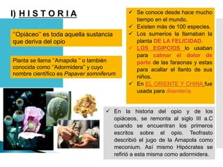 I) H I S T O R I A
‘’Opiáceo’’ es toda aquella sustancia
que deriva del opio
Planta se llama ‘’Amapola ’’ o también
conocida como ‘’Adormidera’’ y cuyo
nombre científico es Papaver somniferum
 Se conoce desde hace mucho
tiempo en el mundo.
 Existen más de 100 especies.
 Los sumerios la llamaban la
planta DE LA FELICIDAD.
 LOS EGIPCIOS lo usaban
para calmar el dolor de
parto de las faraonas y estas
para acallar el llanto de sus
niños.
 En EL ORIENTE Y CHINA fue
usada para disentería.
 En la historia del opio y de los
opiáceos, se remonta al siglo III a.C
cuando se encuentran los primeros
escritos sobre el opio. Teofrasto
describió el jugo de la Amapola como
meconium. Así mismo Hipócrates se
refirió a esta misma como adormidera.
 