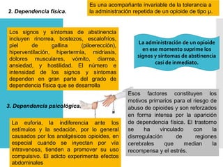 2. Dependencia física.
Es una acompañante invariable de la tolerancia a
la administración repetida de un opioide de tipo μ.
Los signos y síntomas de abstinencia
incluyen rinorrea, bostezos, escalofríos,
piel de gallina (piloerección),
hiperventilación, hipertermia, midriasis,
dolores musculares, vómito, diarrea,
ansiedad, y hostilidad. El número e
intensidad de los signos y síntomas
dependen en gran parte del grado de
dependencia física que se desarrolla
La administración de un opioide
en ese momento suprime los
signos y síntomas de abstinencia
casi de inmediato.
3. Dependencia psicológica.
La euforia, la indiferencia ante los
estímulos y la sedación, por lo general
causados por los analgésicos opioides, en
especial cuando se inyectan por vía
intravenosa, tienden a promover su uso
compulsivo. El adicto experimenta efectos
abdominales
Esos factores constituyen los
motivos primarios para el riesgo de
abuso de opioides y son reforzados
en forma intensa por la aparición
de dependencia física. El trastorno
se ha vinculado con la
disrregulación de regiones
cerebrales que median la
recompensa y el estrés.
 