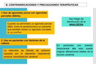 B. CONTRAINDICACIONES Y PRECAUCIONES TERAPÉUTICAS
1.Uso de agonistas puros con agonistas
parciales débiles.
hay riesgo de
disminución de la
ANALGESIACuando se administra un agonista parcial
débil, como la pentazocina,a un paciente
que también recibe un agonista completo
(p. ej.,morfina
La retención de dióxido de carbono
causada por la depresión respiratoria
produce vasodilatación cerebral
2. Uso en pacientes con lesiones de la
cabeza.
En pacientes con presión
intracraneal alta esto puede
originar alteraciones letales de la
función cerebral.
 