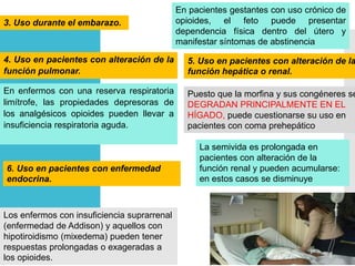 3. Uso durante el embarazo.
En pacientes gestantes con uso crónico de
opioides, el feto puede presentar
dependencia física dentro del útero y
manifestar síntomas de abstinencia
4. Uso en pacientes con alteración de la
función pulmonar.
En enfermos con una reserva respiratoria
limítrofe, las propiedades depresoras de
los analgésicos opioides pueden llevar a
insuficiencia respiratoria aguda.
5. Uso en pacientes con alteración de la
función hepática o renal.
Puesto que la morfina y sus congéneres se
DEGRADAN PRINCIPALMENTE EN EL
HÍGADO, puede cuestionarse su uso en
pacientes con coma prehepático
La semivida es prolongada en
pacientes con alteración de la
función renal y pueden acumularse:
en estos casos se disminuye
Los enfermos con insuficiencia suprarrenal
(enfermedad de Addison) y aquellos con
hipotiroidismo (mixedema) pueden tener
respuestas prolongadas o exageradas a
los opioides.
6. Uso en pacientes con enfermedad
endocrina.
 