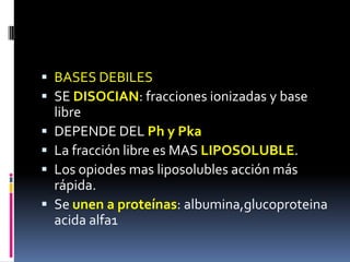  BASES DEBILES
 SE DISOCIAN: fracciones ionizadas y base
libre
 DEPENDE DEL Ph y Pka
 La fracción libre es MAS LIPOSOLUBLE.
 Los opiodes mas liposolubles acción más
rápida.
 Se unen a proteínas: albumina,glucoproteina
acida alfa1
 