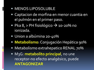  MENOS LIPOSOLUBLE
 Captacion de morfina en menor cuantia en
el pulmón en el primer paso.
 Pka 8, > PH fisiológico  10-20% no
ionizada.
 Union a albúmina 20-40%
 Metabolismo: Conjugación Hepática 90%
 Metabolismo extrahepatico RENAL 70%
 M3G: metabolito principal, no une
receptor-no efecto analgésico, puede
ANTAGONIZAR
 