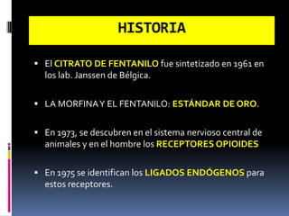  El CITRATO DE FENTANILO fue sintetizado en 1961 en
los lab. Janssen de Bélgica.
 LA MORFINAY EL FENTANILO: ESTÁNDAR DE ORO.
 En 1973, se descubren en el sistema nervioso central de
animales y en el hombre los RECEPTORES OPIOIDES
 En 1975 se identifican los LIGADOS ENDÓGENOS para
estos receptores.
HISTORIA
 