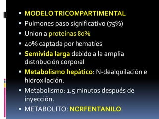  MODELOTRICOMPARTIMENTAL
 Pulmones paso significativo (75%)
 Union a proteínas 80%
 40% captada por hematíes
 Semivida larga debido a la amplia
distribución corporal
 Metabolismo hepático: N-dealquilación e
hidroxilación.
 Metabolismo: 1.5 minutos después de
inyección.
 METABOLITO: NORFENTANILO.
 