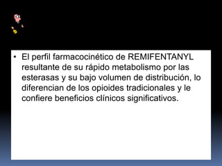 • El perfil farmacocinético de REMIFENTANYL
resultante de su rápido metabolismo por las
esterasas y su bajo volumen de distribución, lo
diferencian de los opioides tradicionales y le
confiere beneficios clínicos significativos.
 