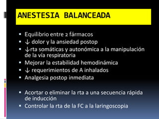  Equilibrio entre 2 fármacos
 ↓ dolor y la ansiedad postop
 ↓rta somáticas y autonómica a la manipulación
de la vía respiratoria
 Mejorar la estabilidad hemodinámica
 ↓ requerimientos de A inhalados
 Analgesia postop inmediata
 Acortar o eliminar la rta a una secuencia rápida
de inducción
 Controlar la rta de la FC a la laringoscopia
ANESTESIA BALANCEADA
 