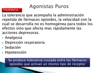 La tolerancia que acompaña la administración
repetida de fármacos opioides, la velocidad con la
cual se desarrolla no es homogénea para todos los
efectos sino que afecta mas rápidamente las
acciones depresoras.
 Analgesia
 Depresión respiratoria
 Sedación
 Hipotensión
TOLERANCIA
Se produce tolerancia cruzada entre los fármacos
opioides que activan un mismo tipo de receptor
 