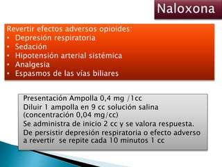Presentación Ampolla 0,4 mg /1cc
Diluir 1 ampolla en 9 cc solución salina
(concentración 0,04 mg/cc)
Se administra de inicio 2 cc y se valora respuesta.
De persistir depresión respiratoria o efecto adverso
a revertir se repite cada 10 minutos 1 cc
Revertir efectos adversos opioides:
• Depresión respiratoria
• Sedación
• Hipotensión arterial sistémica
• Analgesia
• Espasmos de las vías biliares
 