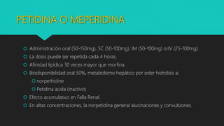 PETIDINA O MEPERIDINA
 Administración oral (50-150mg), SC (50-100mg), IM (50-100mg) orIV (25-100mg).
 La dosis puede ser repetida cada 4 horas.
 Afinidad lipídica 30 veces mayor que morfina.
 Biodisponibilidad oral 50%, metabolismo hepático por ester hidrolisis a:
 norpethidine
 Petidina acida (inactivo)
 Efecto acumulativo en Falla Renal.
 En altas concentraciones, la norpetidina general alucinaciones y convulsiones.
 