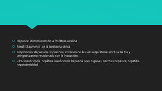  Hepática: Disminución de la fosfatasa alcalina
 Renal: El aumento de la creatinina sérica
 Respiratorio: depresión respiratoria, irritación de las vías respiratorias (incluye la tos y
laringoespasmo relacionado con la inducción)
 <1%: insuficiencia hepática, insuficiencia hepática (leve o grave), necrosis hepática, hepatitis,
hepatotoxicidad
 