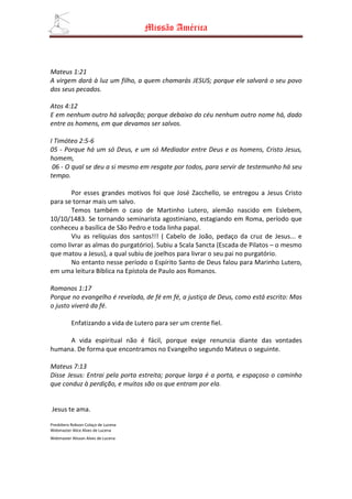 Missão América



Mateus 1:21
A virgem dará à luz um filho, a quem chamarás JESUS; porque ele salvará o seu povo
dos seus pecados.

Atos 4:12
E em nenhum outro há salvação; porque debaixo do céu nenhum outro nome há, dado
entre os homens, em que devamos ser salvos.

I Timóteo 2:5-6
05 - Porque há um só Deus, e um só Mediador entre Deus e os homens, Cristo Jesus,
homem,
 06 - O qual se deu a si mesmo em resgate por todos, para servir de testemunho há seu
tempo.

       Por esses grandes motivos foi que José Zacchello, se entregou a Jesus Cristo
para se tornar mais um salvo.
       Temos também o caso de Martinho Lutero, alemão nascido em Eslebem,
10/10/1483. Se tornando seminarista agostiniano, estagiando em Roma, período que
conheceu a basílica de São Pedro e toda linha papal.
       Viu as relíquias dos santos!!! ( Cabelo de João, pedaço da cruz de Jesus... e
como livrar as almas do purgatório). Subiu a Scala Sancta (Escada de Pilatos – o mesmo
que matou a Jesus), a qual subiu de joelhos para livrar o seu pai no purgatório.
       No entanto nesse período o Espírito Santo de Deus falou para Marinho Lutero,
em uma leitura Bíblica na Epístola de Paulo aos Romanos.

Romanos 1:17
Porque no evangelho é revelada, de fé em fé, a justiça de Deus, como está escrito: Mas
o justo viverá da fé.

          Enfatizando a vida de Lutero para ser um crente fiel.

     A vida espiritual não é fácil, porque exige renuncia diante das vontades
humana. De forma que encontramos no Evangelho segundo Mateus o seguinte.

Mateus 7:13
Disse Jesus: Entrai pela porta estreita; porque larga é a porta, e espaçoso o caminho
que conduz à perdição, e muitos são os que entram por ela.


Jesus te ama.

Presbítero Robson Colaço de Lucena
Webmaster Alice Alves de Lucena
Webmaster Alisson Alves de Lucena
 