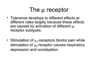 The    receptor Tolerance develops to different effects at different rates largely because these effects are caused by activation of different μ-receptor subtypes.  Stimulation of μ 1 -receptors blocks pain while stimulation of μ 2 -receptor causes respiratory depression and constipation. 