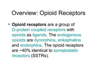 Overview: Opioid Receptors Opioid receptors  are a group of  G-protein coupled receptors  with  opioids  as  ligands . The  endogenous   opioids  are  dynorphins ,  enkephalins  and  endorphins . The opioid receptors are ~40% identical to  somatostatin   receptors  (SSTRs). 