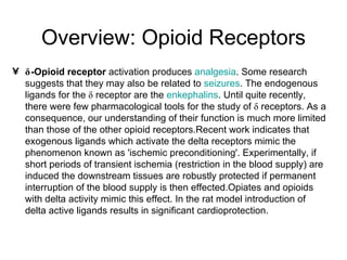 Overview: Opioid Receptors δ -Opioid receptor  activation produces  analgesia . Some research suggests that they may also be related to  seizures . The endogenous ligands for the δ receptor are the  enkephalins . Until quite recently, there were few pharmacological tools for the study of δ receptors. As a consequence, our understanding of their function is much more limited than those of the other opioid receptors.Recent work indicates that exogenous ligands which activate the delta receptors mimic the phenomenon known as 'ischemic preconditioning'. Experimentally, if short periods of transient ischemia (restriction in the blood supply) are induced the downstream tissues are robustly protected if permanent interruption of the blood supply is then effected.Opiates and opioids with delta activity mimic this effect. In the rat model introduction of delta active ligands results in significant cardioprotection. 