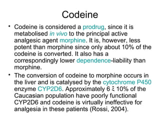 Codeine Codeine is considered a  prodrug , since it is metabolised  in vivo  to the principal active analgesic agent  morphine . It is, however, less potent than morphine since only about 10% of the codeine is converted. It also has a correspondingly lower  dependence -liability than morphine. The conversion of codeine to morphine occurs in the liver and is catalysed by the  cytochrome  P450  enzyme  CYP2D6 . Approximately 6 ﾐ 1 0% of the Caucasian population have poorly functional CYP2D6 and codeine is virtually ineffective for analgesia in these patients (Rossi, 2004).  