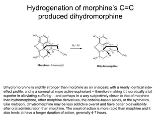 Hydrogenation of morphine’s C=C produced dihydromorphine Dihydromorphine is slightly stronger than morphine as an analgesic with a nearly identical side-effect profile, and is a somewhat more active euphoriant -- therefore making it theoretically a bit superior in alleviating  suffering  -- and perhaps in a way subjectively closer to that of morphine than hydromorphone, other morphine derivatives, the codeine-based series, or the synthetics. Like metopon, dihydromorphine may be less addictive overall and have better bioavailability after oral administration than morphine. The onset of action is more rapid than morphine and it also tends to have a longer duration of action, generally 4-7 hours. 