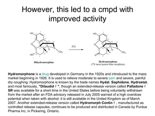 However, this led to a cmpd with improved activity Hydromorphone  is a  drug  developed in Germany in the 1920s and introduced to the mass market beginning in 1926. It is used to relieve moderate to severe  pain  and severe, painful dry coughing. Hydromorphone is known by the trade names  Hydal ,  Sophidone ,  Hydrostat , and most famously,  "Dilaudid ｨ " , though an extended-release version called  Palladone ｨ  SR  was available for a short time in the United States before being voluntarily withdrawn from the market after an FDA advisory released in July 2005 warned of a high overdose potential when taken with alcohol; it is still available in the United Kingdom as of March 2007. Another extended-release version called  Hydromorph Contin ｨ , manufactured as controlled release capsules, continues to be produced and distributed in Canada by Purdue Pharma Inc. in Pickering, Ontario. 