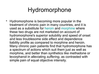 Hydromorphone Hydromorphone is becoming more popular in the treatment of chronic pain in many countries, and it is used as a substitute for  heroin  and  morphine  where these two drugs are not marketed on account of hydromorphone's superior solubility and speed of onset and less troublesome side effect and dependence liability profile as compared to morphine and heroin. Many chronic pain patients find that hydromorphone has a spectrum of actions which suit them just as well as morphine, and better than synthetics like methadone or levorphanol in alleviating  suffering , as contrasted with simple pain of equal objective intensity. 