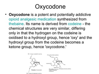 Oxycodone Oxycodone  is a potent and potentially addictive  opioid   analgesic   medication  synthesized from  thebaine . Its name is derived from  codeine  - the chemical structures are very similar, differing only in that the hydrogen on the codeine is oxidised to a hydroxyl group, hence 'oxy' and the hydroxyl group from the codeine becomes a ketone group, hence 'oxycodone.' 