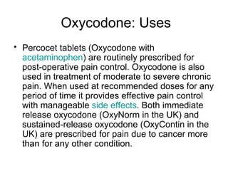 Oxycodone: Uses Percocet tablets (Oxycodone with  acetaminophen ) are routinely prescribed for post-operative pain control. Oxycodone is also used in treatment of moderate to severe chronic pain. When used at recommended doses for any period of time it provides effective pain control with manageable  side effects . Both immediate release oxycodone (OxyNorm in the UK) and sustained-release oxycodone (OxyContin in the UK) are prescribed for pain due to cancer more than for any other condition. 