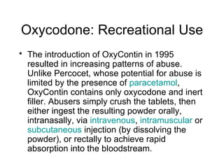 Oxycodone: Recreational Use The introduction of OxyContin in 1995 resulted in increasing patterns of abuse. Unlike Percocet, whose potential for abuse is limited by the presence of  paracetamol , OxyContin contains only oxycodone and inert filler. Abusers simply crush the tablets, then either ingest the resulting powder orally, intranasally, via  intravenous ,  intramuscular  or  subcutaneous  injection (by dissolving the powder), or rectally to achieve rapid absorption into the bloodstream.  
