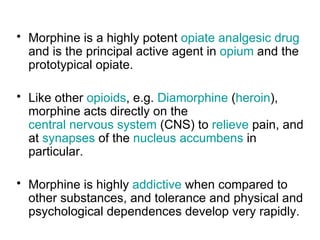 Morphine is a highly potent  opiate   analgesic   drug  and is the principal active agent in  opium  and the prototypical opiate.  Like other  opioids , e.g.  Diamorphine  ( heroin ), morphine acts directly on the  central nervous system  (CNS) to  relieve  pain, and at  synapses  of the  nucleus  accumbens  in particular. Morphine is highly  addictive  when compared to other substances, and tolerance and physical and psychological dependences develop very rapidly. 
