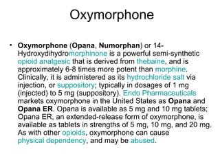 Oxymorphone Oxymorphone  ( Opana ,  Numorphan ) or 14-Hydroxydihydro morphinone  is a powerful semi-synthetic  opioid   analgesic  that is derived from  thebaine , and is approximately 6-8 times more potent than  morphine . Clinically, it is administered as its  hydrochloride salt  via injection, or  suppository ; typically in dosages of 1 mg (injected) to 5 mg (suppository).  Endo Pharmaceuticals  markets oxymorphone in the United States as  Opana  and  Opana ER . Opana is available as 5 mg and 10 mg tablets; Opana ER, an extended-release form of oxymorphone, is available as tablets in strengths of 5 mg, 10 mg, and 20 mg. As with other  opioids , oxymorphone can cause  physical dependency , and may be  abused . 