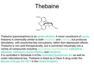 Thebaine Thebaine (paramorphine) is an  opiate   alkaloid . A minor constituent of  opium , thebaine is chemically similar to both  morphine  and  codeine , but produces stimulatory, with strychnine-like convulsions, rather than depressant effects. Thebaine is not used therapeutically, but is converted industrially into a variety of compounds including  oxycodone ,  oxymorphone ,  nalbuphine ,  naloxone ,  naltrexone ,  buprenorphine  and  etorphine . It is controlled in Schedule II of the  Controlled Substances Act  as well as under international law. Thebaine is listed as a Class A drug under the  Misuse of Drugs Act 1971  in the  United Kingdom . 