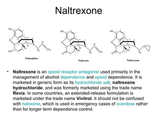 Naltrexone Naltrexone  is an  opioid  receptor   antagonist  used primarily in the management of alcohol  dependence  and  opioid  dependence. It is marketed in generic form as its  hydrochloride   salt ,  naltrexone hydrochloride , and was formerly marketed using the trade name  Revia . In some countries, an extended-release formulation is marketed under the trade name  Vivitrol . It should not be confused with  naloxone , which is used in emergency cases of  overdose  rather than for longer term dependence control. 