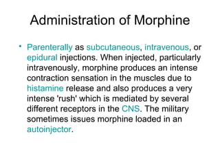 Administration of Morphine Parenterally  as  subcutaneous ,  intravenous , or  epidural  injections. When injected, particularly intravenously, morphine produces an intense contraction sensation in the muscles due to  histamine  release and also produces a very intense 'rush' which is mediated by several different receptors in the  CNS . The military sometimes issues morphine loaded in an  autoinjector . 