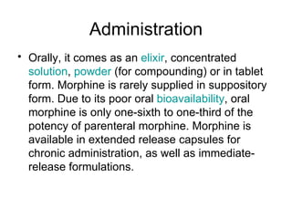 Administration Orally, it comes as an  elixir , concentrated  solution ,  powder  (for compounding) or in tablet form. Morphine is rarely supplied in suppository form. Due to its poor oral  bioavailability , oral morphine is only one-sixth to one-third of the potency of parenteral morphine. Morphine is available in extended release capsules for chronic administration, as well as immediate-release formulations. 