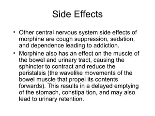 Side Effects Other central nervous system side effects of morphine are cough suppression, sedation, and dependence leading to addiction.  Morphine also has an effect on the muscle of the bowel and urinary tract, causing the sphincter to contract and reduce the peristalsis (the wavelike movements of the bowel muscle that propel its contents forwards). This results in a delayed emptying of the stomach, constipa tion, and may also lead to urinary retention. 
