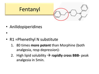 Fentanyl
• Anilidopiperidines
•
• R1 =Phenethyl N substitute
1. 80 times more potent than Morphine (both
analgesia, resp depression)-
2. High lipid solubility  rapidly cross BBB- peak
analgesia in 5min.
 