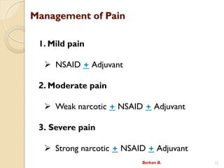 Management of Pain
1. Mild pain
? NSAID + Adjuvant
2. Moderate pain
? Weak narcotic + NSAID + Adjuvant
3. Severe pain
? Strong narcotic + NSAID + Adjuvant
Berhan B. 11
 