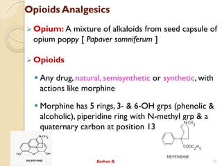 Opioids Analgesics
? Opium: A mixture of alkaloids from seed capsule of
opium poppy [ Papaver somniferum ]
? Opioids
? Any drug, natural, semisynthetic or synthetic, with
actions like morphine
? Morphine has 5 rings, 3- & 6-OH grps (phenolic &
alcoholic), piperidine ring with N-methyl grp & a
quaternary carbon at position 13
Berhan B. 12
 