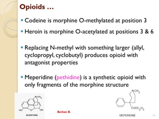 Opioids 
? Codeine is morphine O-methylated at position 3
? Heroin is morphine O-acetylated at positions 3 & 6
? Replacing N-methyl with something larger (allyl,
cyclopropyl, cyclobutyl) produces opioid with
antagonist properties
? Meperidine (pethidine) is a synthetic opioid with
only fragments of the morphine structure
Berhan B.
13
 