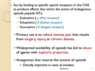 ? Act by binding to specific opioid receptors in the CNS
to produce effects that mimic the action of endogenous
opioids peptide NTs;
? Endorphins [  (Mu) receptor]
? Enkephalins [  (Delta) receptor]
? Dynorphins [  (Kappa) receptor]
? Primary use is to relieve intense pain that results
from surgery, injury, or chronic disease.
? Widespread availability of opioids has led to abuse
of agents with euphoric properties.
? Antagonists that reverse the actions of opioids
? Clinically important in cases of overdose
Berhan B. 14
 