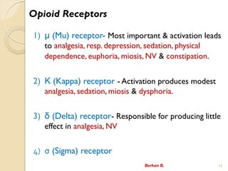 Opioid Receptors
1)  (Mu) receptor- Most important & activation leads
to analgesia, resp. depression, sedation, physical
dependence, euphoria, miosis, NV & constipation.
2)  (Kappa) receptor - Activation produces modest
analgesia, sedation, miosis & dysphoria.
3)  (Delta) receptor- Responsible for producing little
effect in analgesia, NV
4)  (Sigma) receptor
Berhan B. 15
 