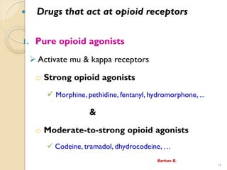 ? Drugs that act at opioid receptors
1. Pure opioid agonists
? Activate mu & kappa receptors
o Strong opioid agonists
? Morphine, pethidine, fentanyl, hydromorphone, ...
&
o Moderate-to-strong opioid agonists
? Codeine, tramadol, dhydrocodeine, 
16
Berhan B.
 