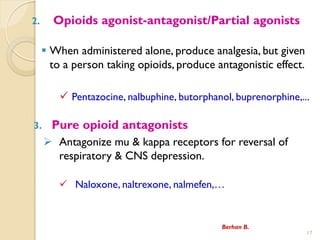 2. Opioids agonist-antagonist/Partial agonists
? When administered alone, produce analgesia, but given
to a person taking opioids, produce antagonistic effect.
? Pentazocine, nalbuphine, butorphanol, buprenorphine,...
3. Pure opioid antagonists
? Antagonize mu & kappa receptors for reversal of
respiratory & CNS depression.
? Naloxone, naltrexone, nalmefen,
17
Berhan B.
 