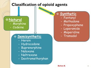 Classification of opioid agents
Berhan B. 18
?Natural
- Morphine
- Codeine
? Synthetic
- Fentanyl
- Methadone
- Propoxyphene
- Loperamide
- Meperidine
- Tramadol
? Semisynthetic
- Heroin
- Hydrocodone
- Buprenorphine
- Naloxone
- Naltrexone
- Dextromethorphan
 