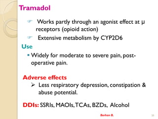 Tramadol
? Works partly through an agonist effect at 
receptors (opioid action)
? Extensive metabolism by CYP2D6
Use
? Widely for moderate to severe pain, post-
operative pain.
Berhan B. 20
Adverse effects
? Less respiratory depression, constipation &
abuse potential.
DDIs: SSRIs, MAOIs,TCAs, BZDs, Alcohol
 