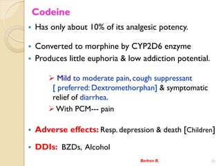 Codeine
? Has only about 10% of its analgesic potency.
? Converted to morphine by CYP2D6 enzyme
? Produces little euphoria & low addiction potential.
? Mild to moderate pain, cough suppressant
[ preferred: Dextromethorphan] & symptomatic
relief of diarrhea.
?With PCM--- pain
? Adverse effects: Resp. depression & death [Children]
? DDIs: BZDs, Alcohol
Berhan B. 21
 